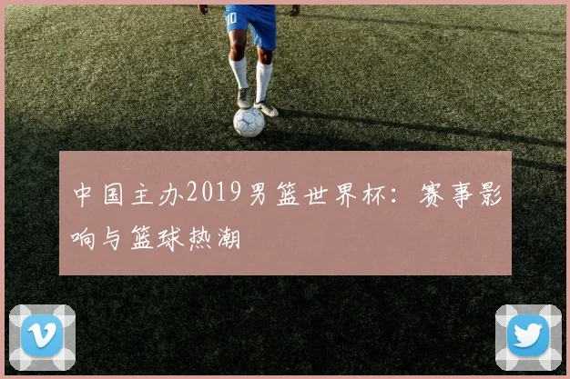 中国主办2019男篮世界杯：赛事影响与篮球热潮
