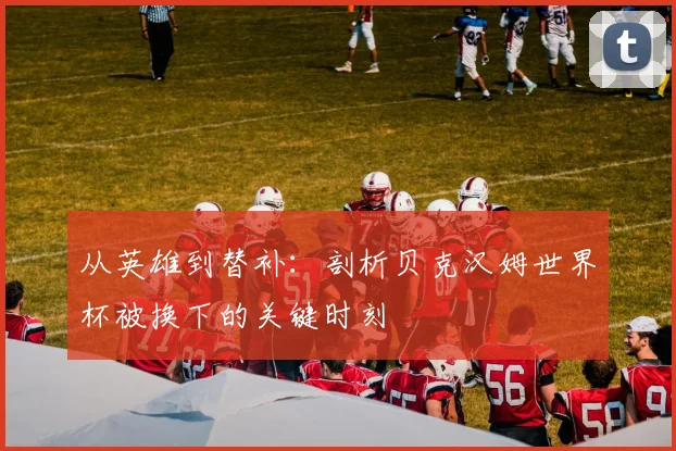 从英雄到替补：剖析贝克汉姆世界杯被换下的关键时刻