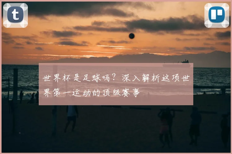 世界杯是足球吗？深入解析这项世界第一运动的顶级赛事