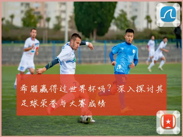希腊赢得过世界杯吗？深入探讨其足球荣誉与大赛成绩