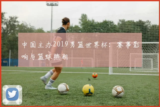 中国主办2019男篮世界杯：赛事影响与篮球热潮