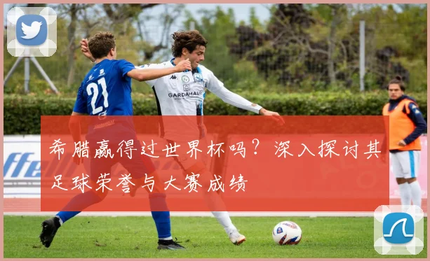 希腊赢得过世界杯吗？深入探讨其足球荣誉与大赛成绩