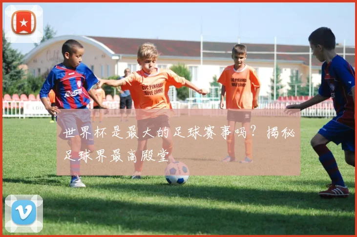 世界杯是最大的足球赛事吗？揭秘足球界最高殿堂
