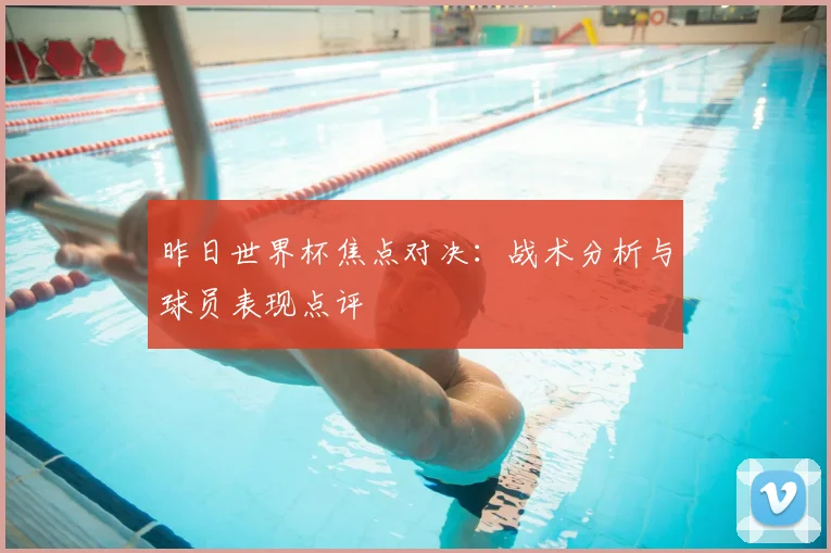 昨日世界杯焦点对决：战术分析与球员表现点评