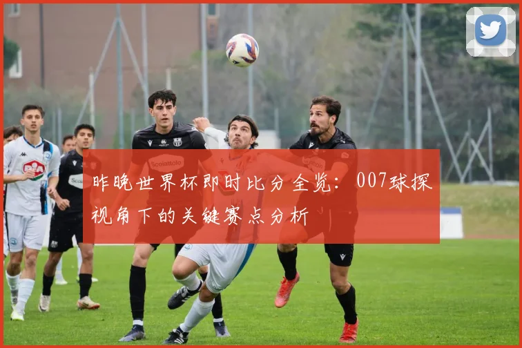 昨晚世界杯即时比分全览：007球探视角下的关键赛点分析