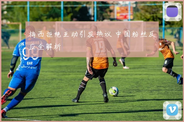 梅西拒绝互动引发热议 中国粉丝反应全解析