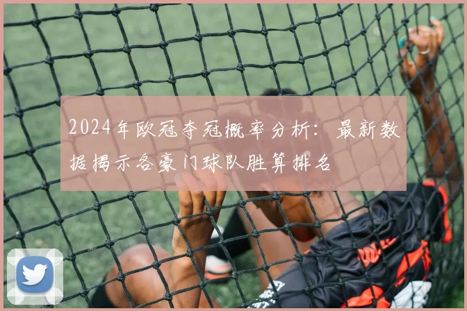 2024年欧冠夺冠概率分析：最新数据揭示各豪门球队胜算排名