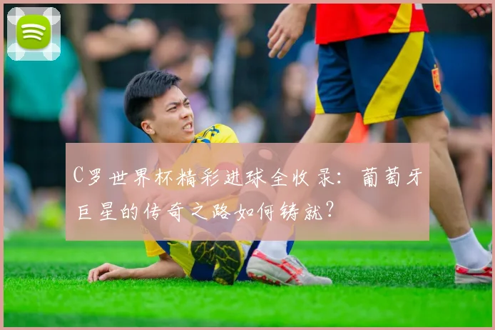 C罗世界杯精彩进球全收录:葡萄牙巨星的传奇之路如何铸就?