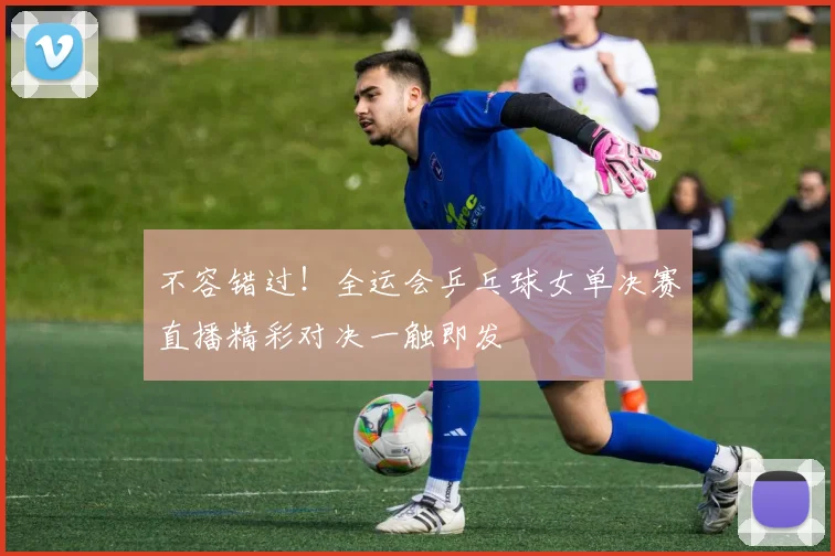 不容错过！全运会乒乓球女单决赛直播精彩对决一触即发