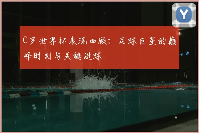 C罗世界杯表现回顾:足球巨星的巅峰时刻与关键进球