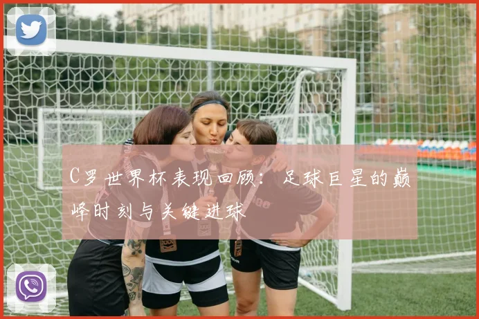 C罗世界杯表现回顾：足球巨星的巅峰时刻与关键进球