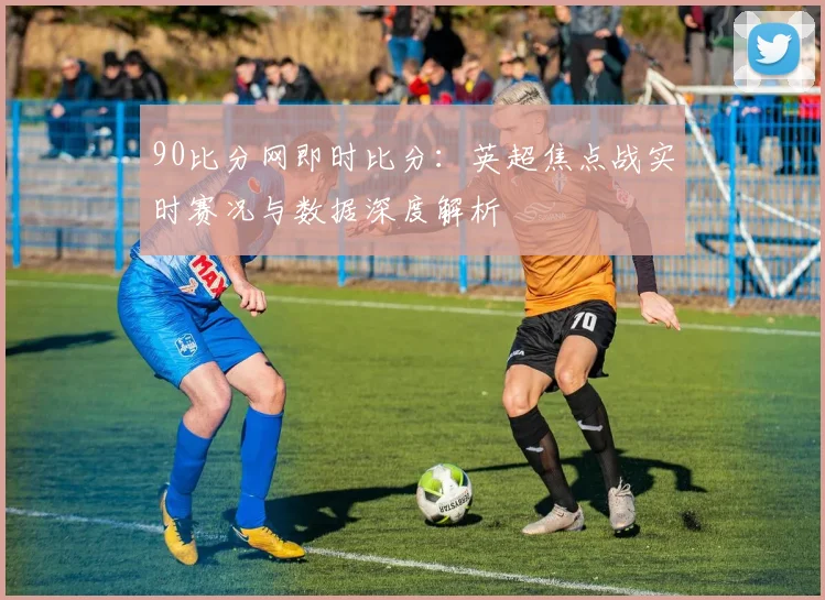 90比分网即时比分：英超焦点战实时赛况与数据深度解析